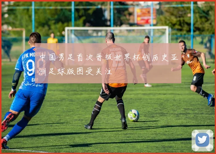 中国男足首次晋级世界杯创历史亚洲足球版图受关注