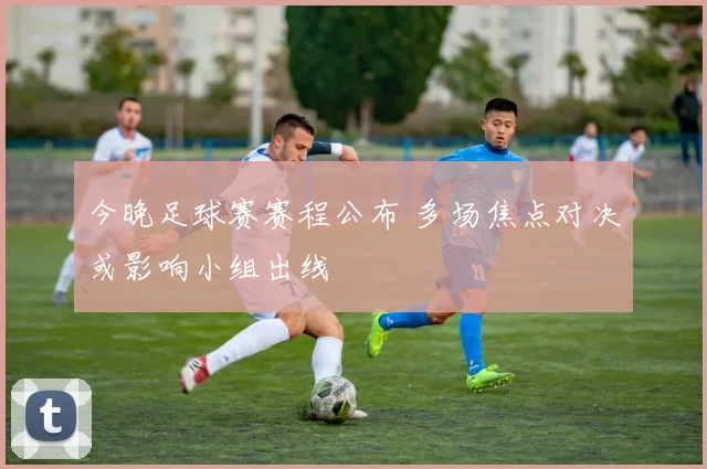 今晚足球赛赛程公布 多场焦点对决或影响小组出线