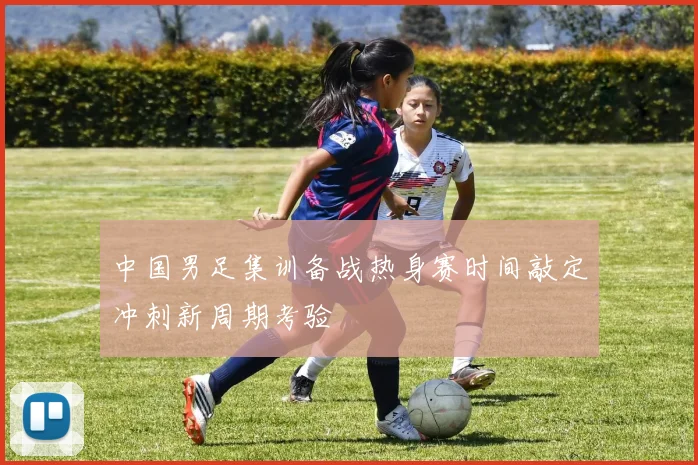 中国男足集训备战热身赛时间敲定冲刺新周期考验
