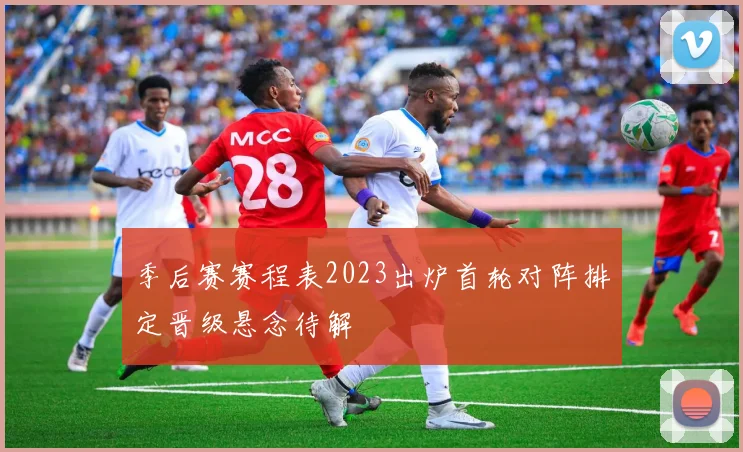 季后赛赛程表2023出炉首轮对阵排定晋级悬念待解