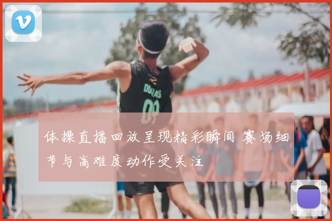 体操直播回放呈现精彩瞬间 赛场细节与高难度动作受关注