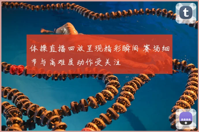 体操直播回放呈现精彩瞬间 赛场细节与高难度动作受关注