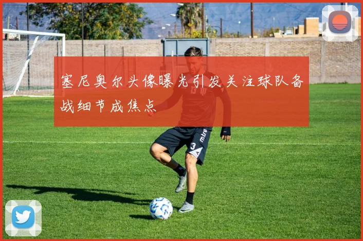 塞尼奥尔头像曝光引发关注球队备战细节成焦点