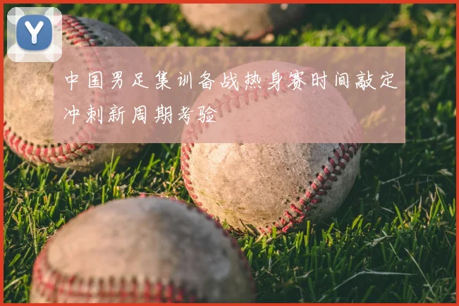 中国男足集训备战热身赛时间敲定冲刺新周期考验
