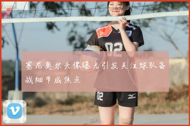 塞尼奥尔头像曝光引发关注球队备战细节成焦点